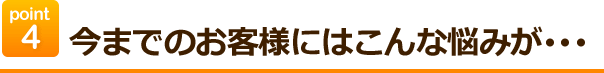 point4今までのお客様にはこんなお悩みが