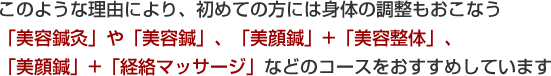 初めての方には身体の調整もおこなう「美容鍼灸」や「美容鍼」、「美顔鍼」+「美容整体」、「美顔鍼」+「経絡マッサージ」などのコースをおすすめしています